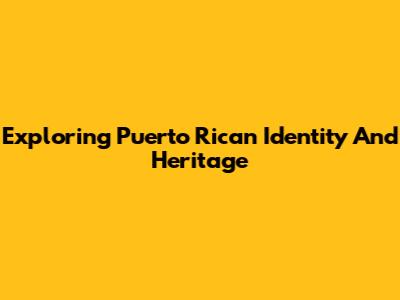 Exploring Puerto Rican Identity And Heritage