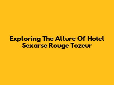 Exploring The Allure Of Hotel Sexarse Rouge Tozeur