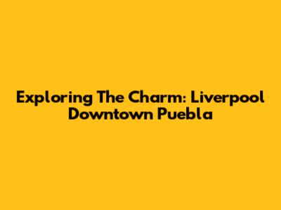 Exploring The Charm: Liverpool Downtown Puebla