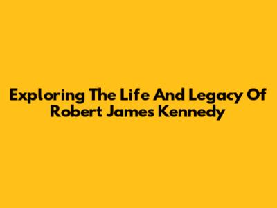 Exploring The Life And Legacy Of Robert James Kennedy