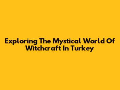 Exploring The Mystical World Of Witchcraft In Turkey