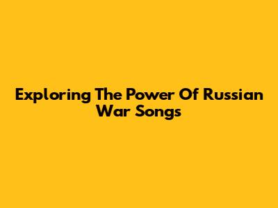 Exploring The Power Of Russian War Songs