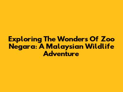 Exploring The Wonders Of Zoo Negara: A Malaysian Wildlife Adventure