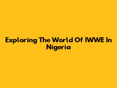 Exploring The World Of IWWE In Nigeria