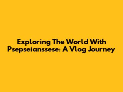 Exploring The World With Psepseianssese: A Vlog Journey