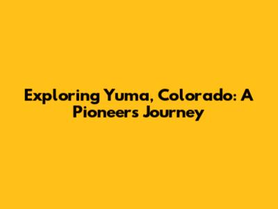 Exploring Yuma, Colorado: A Pioneer's Journey