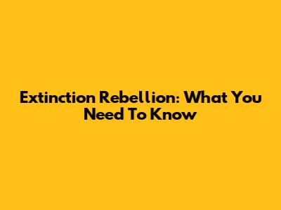 Extinction Rebellion: What You Need To Know