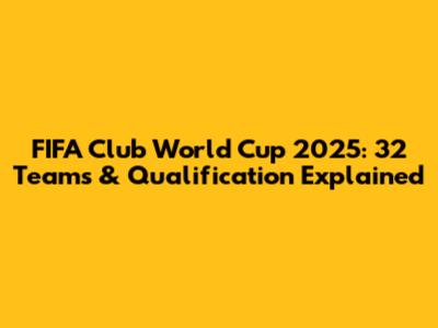 FIFA Club World Cup 2025: 32 Teams & Qualification Explained