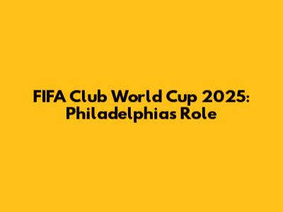 FIFA Club World Cup 2025: Philadelphia's Role