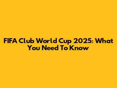 FIFA Club World Cup 2025: What You Need To Know