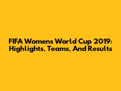 FIFA Women's World Cup 2019: Highlights, Teams, And Results