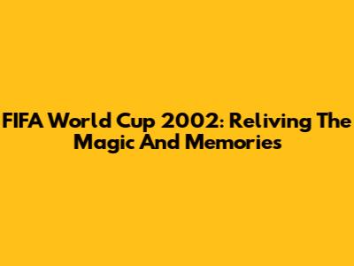 FIFA World Cup 2002: Reliving The Magic And Memories