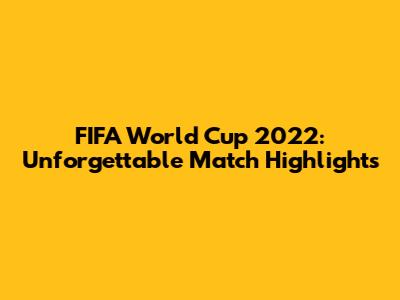 FIFA World Cup 2022: Unforgettable Match Highlights