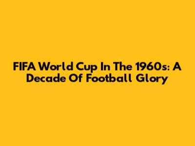 FIFA World Cup In The 1960s: A Decade Of Football Glory