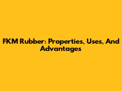 FKM Rubber: Properties, Uses, And Advantages