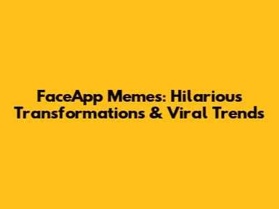 FaceApp Memes: Hilarious Transformations & Viral Trends