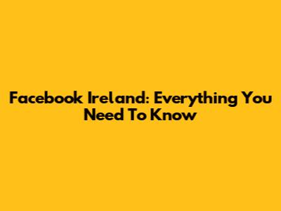 Facebook Ireland: Everything You Need To Know
