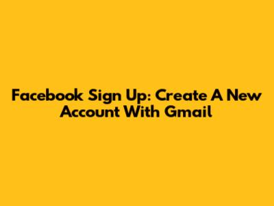 Facebook Sign Up: Create A New Account With Gmail