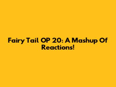 Fairy Tail OP 20: A Mashup Of Reactions!