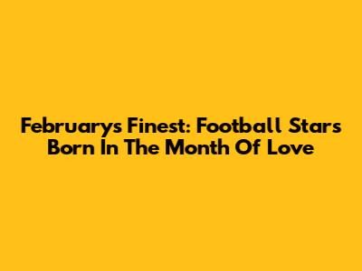 February's Finest: Football Stars Born In The Month Of Love