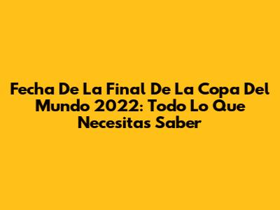 Fecha De La Final De La Copa Del Mundo 2022: Todo Lo Que Necesitas Saber