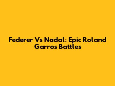 Federer Vs Nadal: Epic Roland Garros Battles