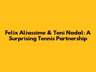 Felix Aliassime & Toni Nadal: A Surprising Tennis Partnership