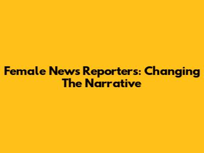 Female News Reporters: Changing The Narrative