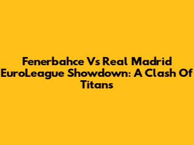 Fenerbahce Vs Real Madrid EuroLeague Showdown: A Clash Of Titans