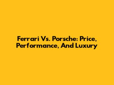 Ferrari Vs. Porsche: Price, Performance, And Luxury