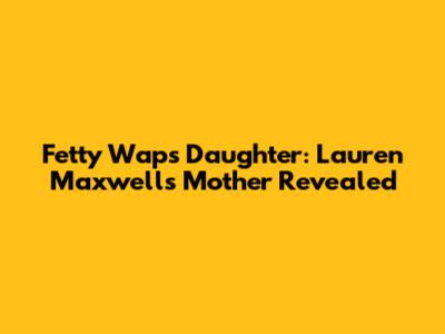 Fetty Wap's Daughter: Lauren Maxwell's Mother Revealed