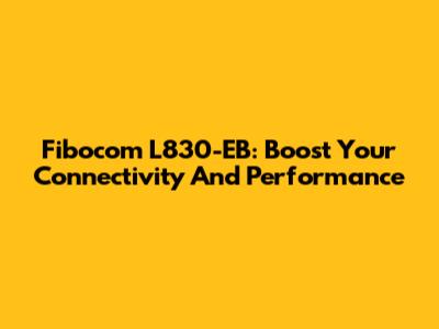 Fibocom L830-EB: Boost Your Connectivity And Performance