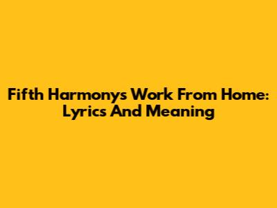 Fifth Harmony's "Work From Home": Lyrics And Meaning