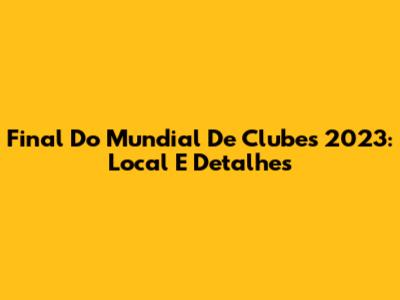 Final Do Mundial De Clubes 2023: Local E Detalhes