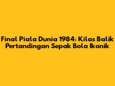 Final Piala Dunia 1984: Kilas Balik Pertandingan Sepak Bola Ikonik