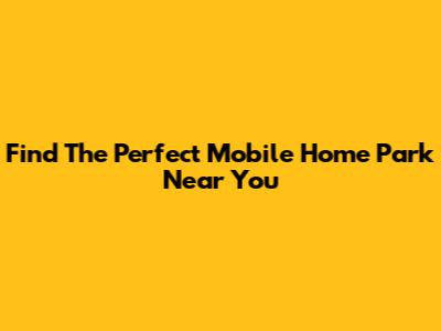Find The Perfect Mobile Home Park Near You