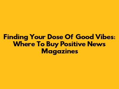 Finding Your Dose Of Good Vibes: Where To Buy Positive News Magazines