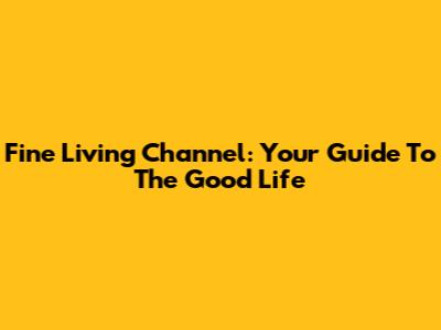 Fine Living Channel: Your Guide To The Good Life
