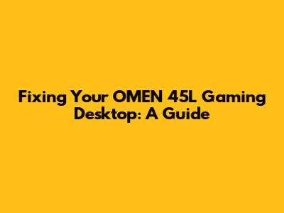 Fixing Your OMEN 45L Gaming Desktop: A Guide