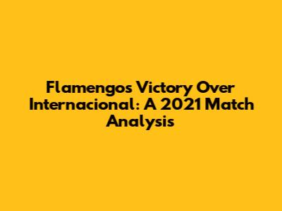 Flamengo's Victory Over Internacional: A 2021 Match Analysis