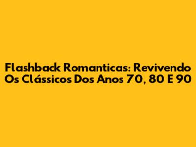 Flashback Romanticas: Revivendo Os Clássicos Dos Anos 70, 80 E 90
