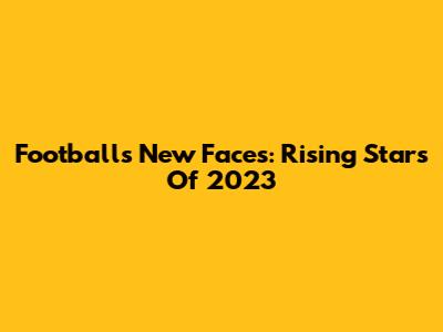 Football's New Faces: Rising Stars Of 2023