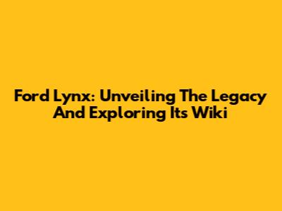 Ford Lynx: Unveiling The Legacy And Exploring Its Wiki