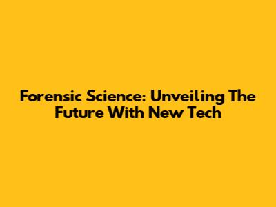 Forensic Science: Unveiling The Future With New Tech