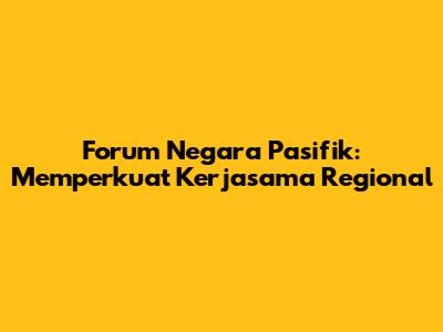 Forum Negara Pasifik: Memperkuat Kerjasama Regional