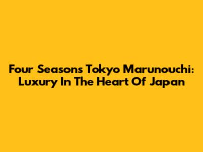 Four Seasons Tokyo Marunouchi: Luxury In The Heart Of Japan
