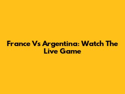 France Vs Argentina: Watch The Live Game