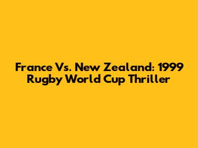 France Vs. New Zealand: 1999 Rugby World Cup Thriller