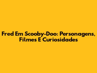 Fred Em Scooby-Doo: Personagens, Filmes E Curiosidades