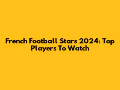 French Football Stars 2024: Top Players To Watch
